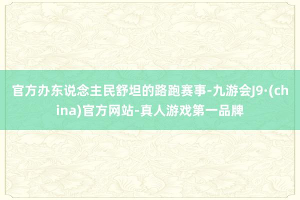 官方办东说念主民舒坦的路跑赛事-九游会J9·(china)官方网站-真人游戏第一品牌