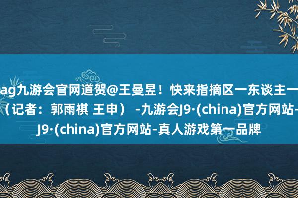 ag九游会官网道贺@王曼昱！快来指摘区一东谈主一句给国乒加油吧！（记者：郭雨祺 王申） -九游会J9·(china)官方网站-真人游戏第一品牌