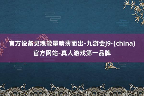 官方设备灵魂能量喷薄而出-九游会J9·(china)官方网站-真人游戏第一品牌