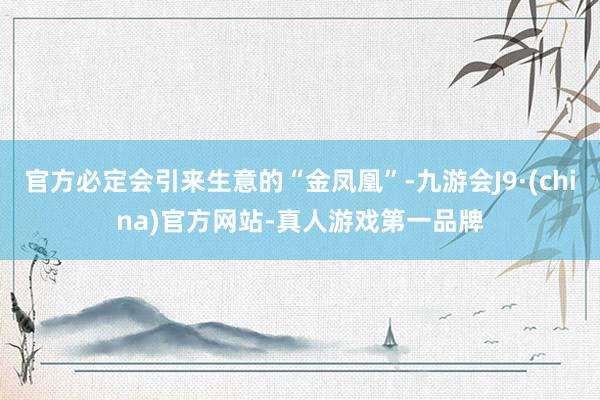 官方必定会引来生意的“金凤凰”-九游会J9·(china)官方网站-真人游戏第一品牌