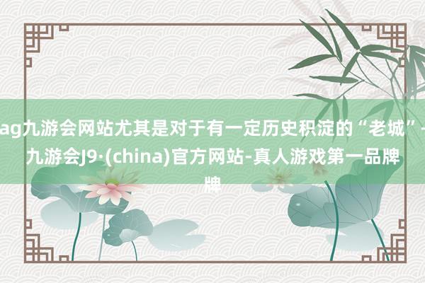 ag九游会网站尤其是对于有一定历史积淀的“老城”-九游会J9·(china)官方网站-真人游戏第一品牌