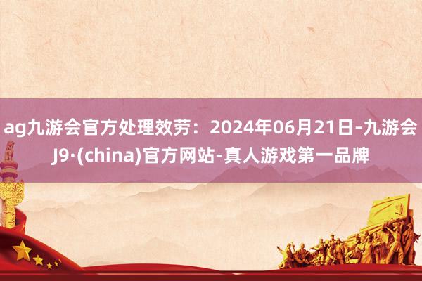 ag九游会官方处理效劳：2024年06月21日-九游会J9·(china)官方网站-真人游戏第一品牌