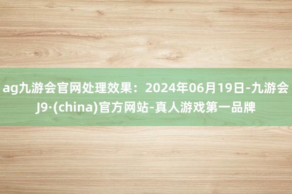 ag九游会官网处理效果：2024年06月19日-九游会J9·(china)官方网站-真人游戏第一品牌