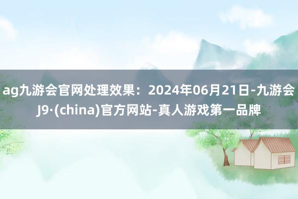 ag九游会官网处理效果：2024年06月21日-九游会J9·(china)官方网站-真人游戏第一品牌