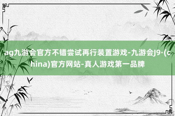 ag九游会官方不错尝试再行装置游戏-九游会J9·(china)官方网站-真人游戏第一品牌