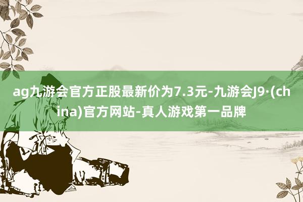 ag九游会官方正股最新价为7.3元-九游会J9·(china)官方网站-真人游戏第一品牌