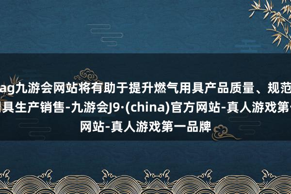 ag九游会网站将有助于提升燃气用具产品质量、规范燃气用具生产销售-九游会J9·(china)官方网站-真人游戏第一品牌