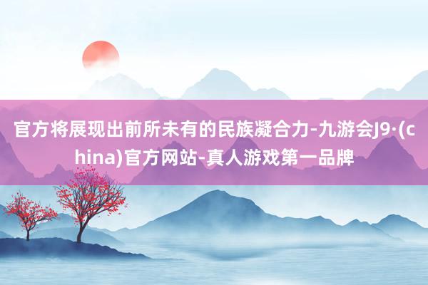 官方将展现出前所未有的民族凝合力-九游会J9·(china)官方网站-真人游戏第一品牌