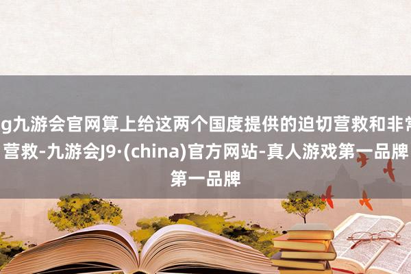 ag九游会官网算上给这两个国度提供的迫切营救和非常营救-九游会J9·(china)官方网站-真人游戏第一品牌