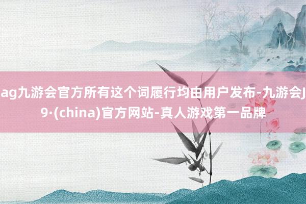 ag九游会官方所有这个词履行均由用户发布-九游会J9·(china)官方网站-真人游戏第一品牌