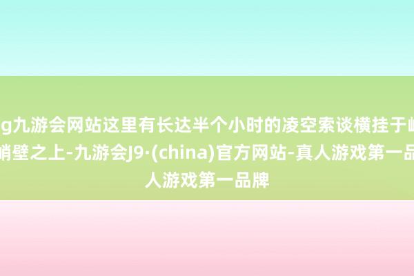 ag九游会网站这里有长达半个小时的凌空索谈横挂于峭壁峭壁之上-九游会J9·(china)官方网站-真人游戏第一品牌