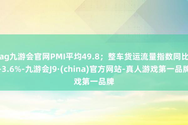 ag九游会官网PMI平均49.8；整车货运流量指数同比-3.6%-九游会J9·(china)官方网站-真人游戏第一品牌