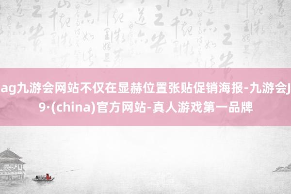 ag九游会网站不仅在显赫位置张贴促销海报-九游会J9·(china)官方网站-真人游戏第一品牌