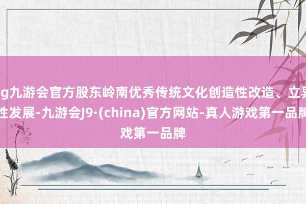 ag九游会官方股东岭南优秀传统文化创造性改造、立异性发展-九游会J9·(china)官方网站-真人游戏第一品牌