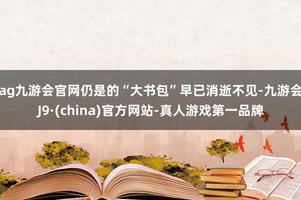 ag九游会官网仍是的“大书包”早已消逝不见-九游会J9·(china)官方网站-真人游戏第一品牌