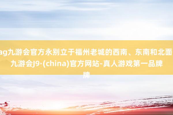 ag九游会官方永别立于福州老城的西南、东南和北面-九游会J9·(china)官方网站-真人游戏第一品牌