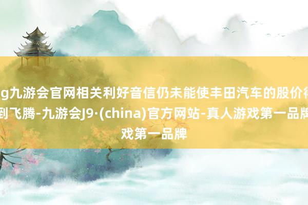 ag九游会官网相关利好音信仍未能使丰田汽车的股价得到飞腾-九游会J9·(china)官方网站-真人游戏第一品牌