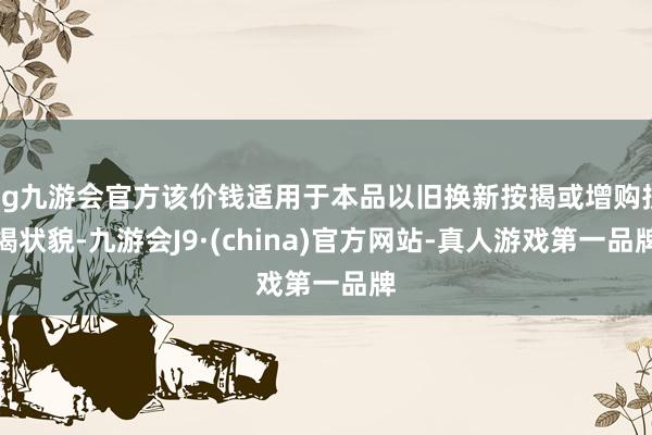 ag九游会官方该价钱适用于本品以旧换新按揭或增购按揭状貌-九游会J9·(china)官方网站-真人游戏第一品牌