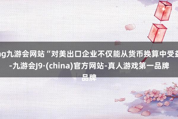 ag九游会网站“对美出口企业不仅能从货币换算中受益-九游会J9·(china)官方网站-真人游戏第一品牌