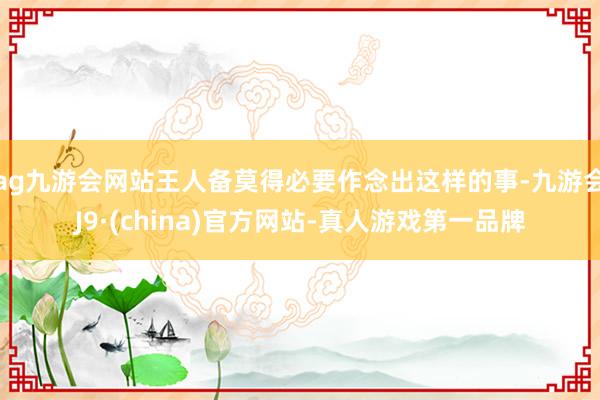 ag九游会网站王人备莫得必要作念出这样的事-九游会J9·(china)官方网站-真人游戏第一品牌