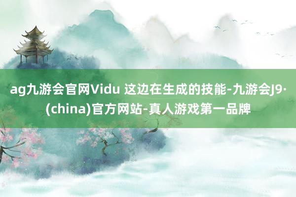 ag九游会官网Vidu 这边在生成的技能-九游会J9·(china)官方网站-真人游戏第一品牌