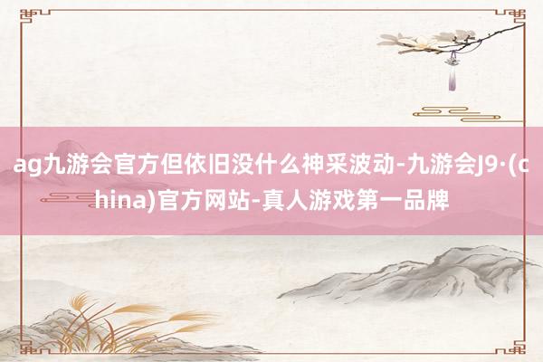 ag九游会官方但依旧没什么神采波动-九游会J9·(china)官方网站-真人游戏第一品牌