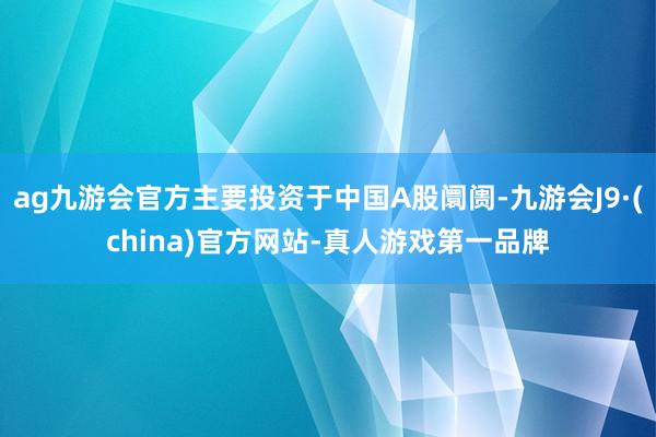 ag九游会官方主要投资于中国A股阛阓-九游会J9·(china)官方网站-真人游戏第一品牌