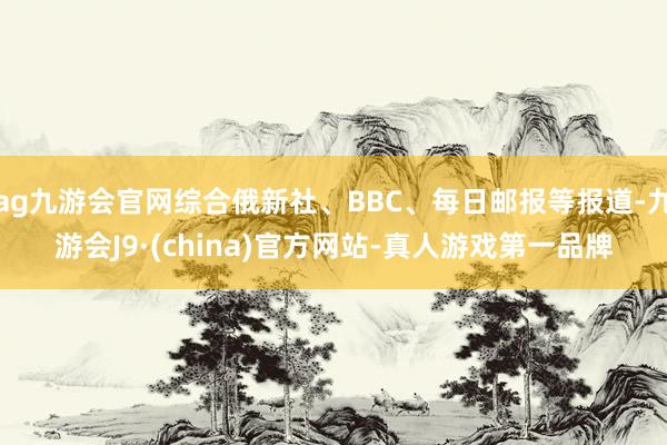 ag九游会官网综合俄新社、BBC、每日邮报等报道-九游会J9·(china)官方网站-真人游戏第一品牌