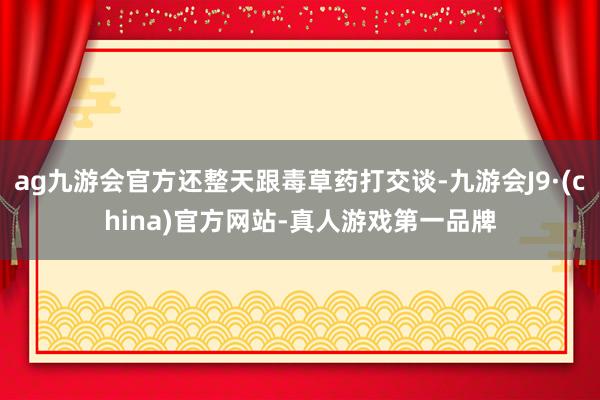 ag九游会官方还整天跟毒草药打交谈-九游会J9·(china)官方网站-真人游戏第一品牌