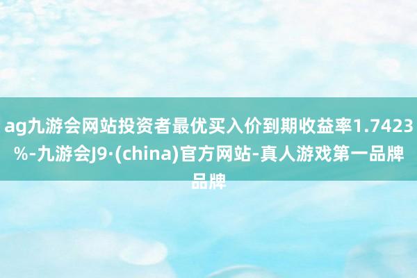 ag九游会网站投资者最优买入价到期收益率1.7423%-九游会J9·(china)官方网站-真人游戏第一品牌