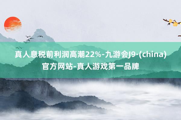 真人息税前利润高潮22%-九游会J9·(china)官方网站-真人游戏第一品牌