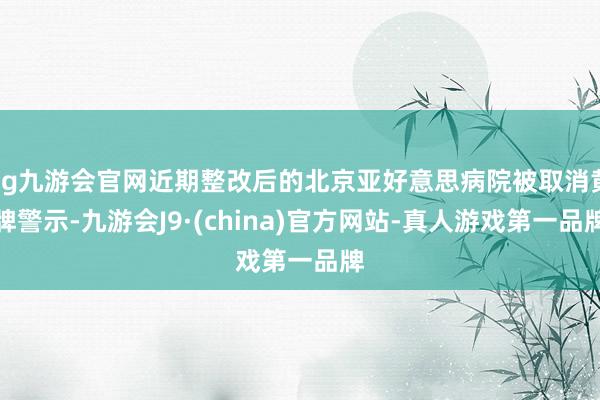 ag九游会官网近期整改后的北京亚好意思病院被取消黄牌警示-九游会J9·(china)官方网站-真人游戏第一品牌