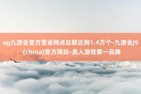 ag九游会官方营业网点总额达到1.4万个-九游会J9·(china)官方网站-真人游戏第一品牌