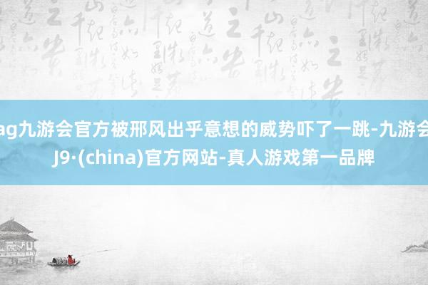 ag九游会官方被邢风出乎意想的威势吓了一跳-九游会J9·(china)官方网站-真人游戏第一品牌