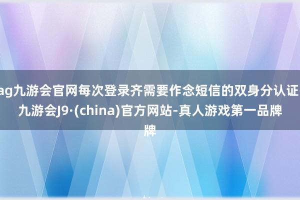 ag九游会官网每次登录齐需要作念短信的双身分认证-九游会J9·(china)官方网站-真人游戏第一品牌