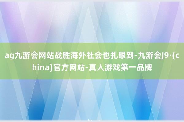 ag九游会网站战胜海外社会也扎眼到-九游会J9·(china)官方网站-真人游戏第一品牌