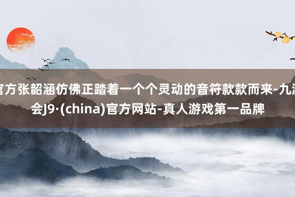 官方张韶涵仿佛正踏着一个个灵动的音符款款而来-九游会J9·(china)官方网站-真人游戏第一品牌