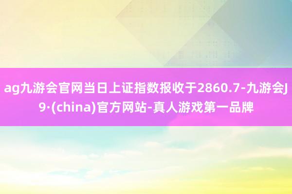 ag九游会官网当日上证指数报收于2860.7-九游会J9·(china)官方网站-真人游戏第一品牌