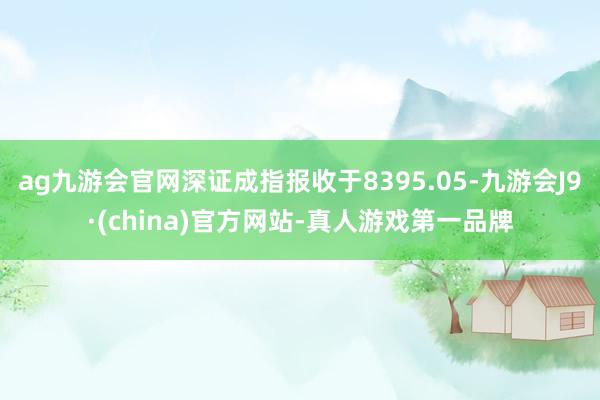 ag九游会官网深证成指报收于8395.05-九游会J9·(china)官方网站-真人游戏第一品牌