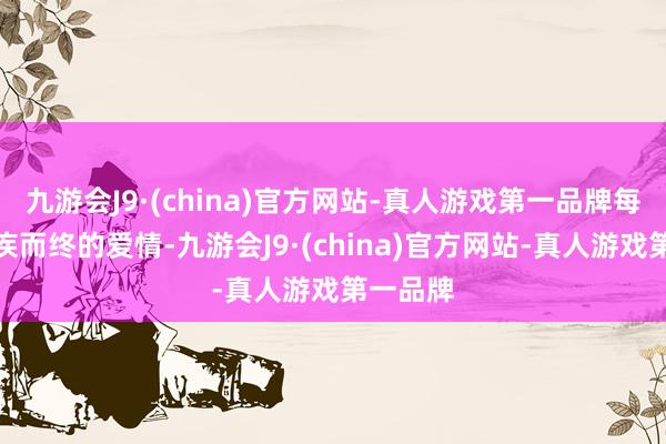 九游会J9·(china)官方网站-真人游戏第一品牌每一段无疾而终的爱情-九游会J9·(china)官方网站-真人游戏第一品牌