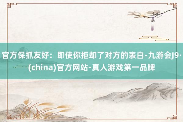 官方保抓友好：即使你拒却了对方的表白-九游会J9·(china)官方网站-真人游戏第一品牌