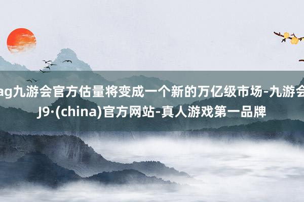 ag九游会官方估量将变成一个新的万亿级市场-九游会J9·(china)官方网站-真人游戏第一品牌