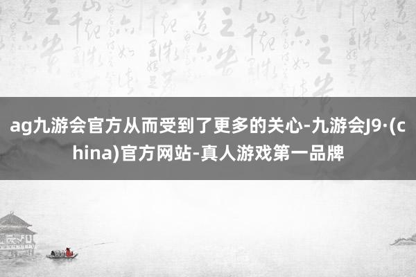 ag九游会官方从而受到了更多的关心-九游会J9·(china)官方网站-真人游戏第一品牌