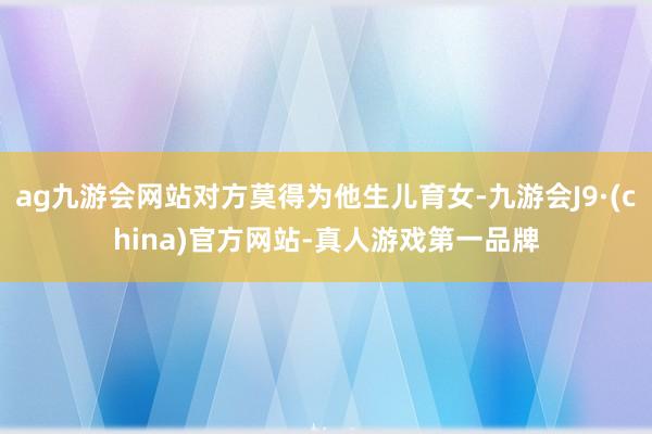 ag九游会网站对方莫得为他生儿育女-九游会J9·(china)官方网站-真人游戏第一品牌