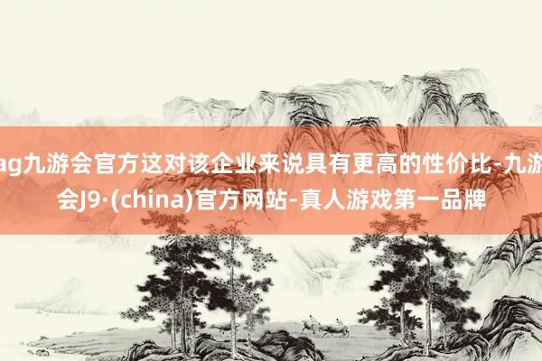 ag九游会官方这对该企业来说具有更高的性价比-九游会J9·(china)官方网站-真人游戏第一品牌