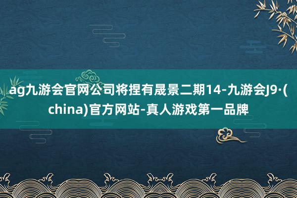 ag九游会官网公司将捏有晟景二期14-九游会J9·(china)官方网站-真人游戏第一品牌