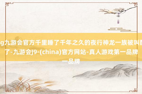 ag九游会官方千里睡了千年之久的夜行神龙一族被叫醒了-九游会J9·(china)官方网站-真人游戏第一品牌