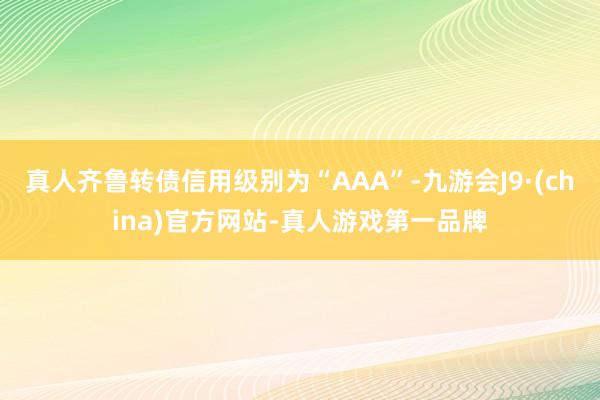 真人齐鲁转债信用级别为“AAA”-九游会J9·(china)官方网站-真人游戏第一品牌