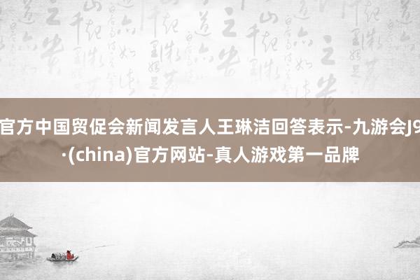 官方中国贸促会新闻发言人王琳洁回答表示-九游会J9·(china)官方网站-真人游戏第一品牌