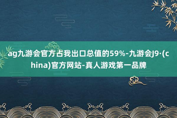 ag九游会官方占我出口总值的59%-九游会J9·(china)官方网站-真人游戏第一品牌